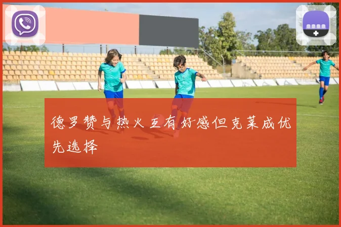 德罗赞与热火互有好感但克莱成优先选择